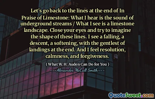 Let's go back to the lines at the end of In Praise of Limestone: What I hear is the sound of underground streams / What I see is a limestone landscape. Close your eyes and try to imagine the shape of these lines. I see a falling, a descent, a softening, with the gentlest of landings at the end. And I feel resolution, calmness, and forgiveness.