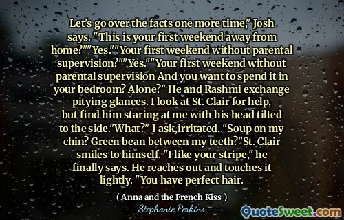 Let's go over the facts one more time," Josh says. "This is your first weekend away from home?""Yes.""Your first weekend without parental supervision?""Yes.""Your first weekend without parental supervision And you want to spend it in your bedroom? Alone?" He and Rashmi exchange pitying glances. I look at St. Clair for help, but find him staring at me with his head tilted to the side."What?" I ask,irritated. "Soup on my chin? Green bean between my teeth?"St. Clair smiles to himself. "I like your stripe," he finally says. He reaches out and touches it lightly. "You have perfect hair.
