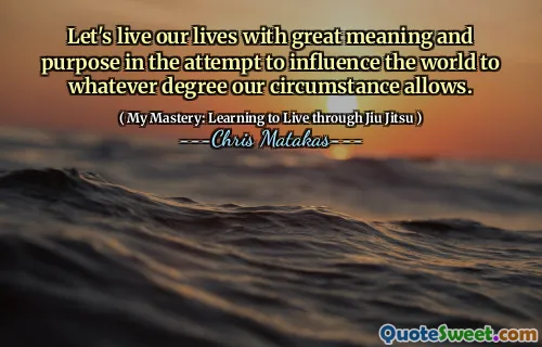 Let's live our lives with great meaning and purpose in the attempt to influence the world to whatever degree our circumstance allows.