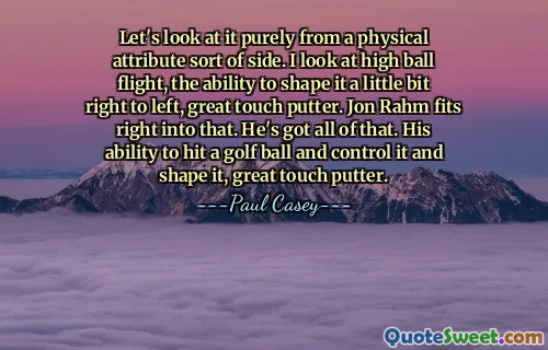 Veámoslo puramente desde el punto de vista de los atributos físicos. Observo el vuelo alto de la pelota, la capacidad de darle forma un poco de derecha a izquierda, un gran toque del putter. Jon Rahm encaja perfectamente en eso. Él tiene todo eso. Su habilidad para golpear una pelota de golf, controlarla y darle forma, gran toque de putter.