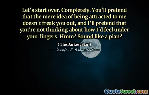 Let's start over. Completely. You'll pretend that the mere idea of being attracted to me doesn't freak you out, and I'll pretend that you're not thinking about how I'd feel under your fingers. Hmm? Sound like a plan?