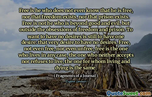 Free is he who does not even know that he is free, nor that freedom exists, nor that prison exists. Free is not he who is beyond good and evil, but outside the obsessions of freedom and prison. To want to have no desires is still to have one desire: that very desire to have no desires. Free, not even free, nor even unfree, free is the one who lives in any case, the one who neither accepts nor refuses to live, the one for whom living and dying is the same.