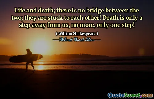 Life and death; there is no bridge between the two; they are stuck to each other! Death is only a step away from us, no more, only one step!