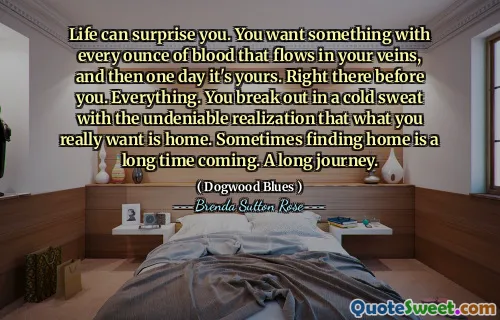 Life can surprise you. You want something with every ounce of blood that flows in your veins, and then one day it's yours. Right there before you. Everything. You break out in a cold sweat with the undeniable realization that what you really want is home. Sometimes finding home is a long time coming. A long journey.