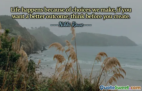 Life happens because of choices we make, if you want a better outcome; think before you create.