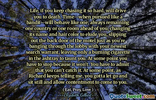 Life, if you keep chasing it so hard, will drive you to death. Time—when pursued like a bandit—will behave like one; always remaining one country or one room ahead of you, changing its name and hair color to elude you, slipping out the back door of the motel just as you're banging through the lobby with your newest search warrant, leaving only a burning cigarette in the ashtray to taunt you. At some point you have to stop because it won't. You have to admit that you can't catch it. At some point, as Richard keeps telling me, you gotta let go and sit still and allow contentment to come to you.
