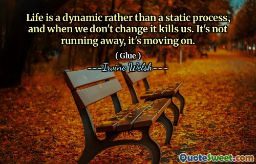 Life is a dynamic rather than a static process, and when we don't change it kills us. It's not running away, it's moving on.