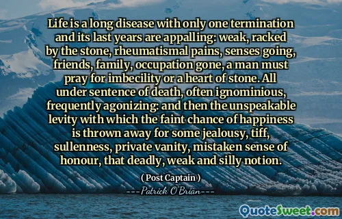 Life is a long disease with only one termination and its last years are appalling: weak, racked by the stone, rheumatismal pains, senses going, friends, family, occupation gone, a man must pray for imbecility or a heart of stone. All under sentence of death, often ignominious, frequently agonizing: and then the unspeakable levity with which the faint chance of happiness is thrown away for some jealousy, tiff, sullenness, private vanity, mistaken sense of honour, that deadly, weak and silly notion.