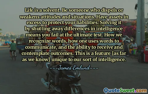 Life is a solvent. Be someone who dispels or weakens attitudes and situations. Have assets in excess to protect your liabilities. Solving it by shutting away differences in intelligence means you fail at the ultimate test. How we recognize words, how one uses words to communicate, and the ability to receive and contemplate outcomes. This is a feature {as far as we know} unique to our sort of intelligence.