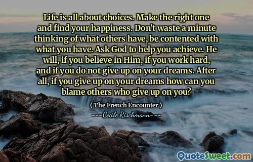 Life is all about choices. Make the right one and find your happiness. Don't waste a minute thinking of what others have, be contented with what you have. Ask God to help you achieve. He will, if you believe in Him, if you work hard, and if you do not give up on your dreams. After all, if you give up on your dreams how can you blame others who give up on you?