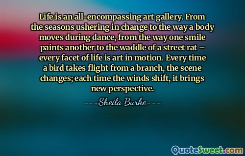 Life is an all-encompassing art gallery. From the seasons ushering in change to the way a body moves during dance, from the way one smile paints another to the waddle of a street rat – every facet of life is art in motion. Every time a bird takes flight from a branch, the scene changes; each time the winds shift, it brings new perspective.