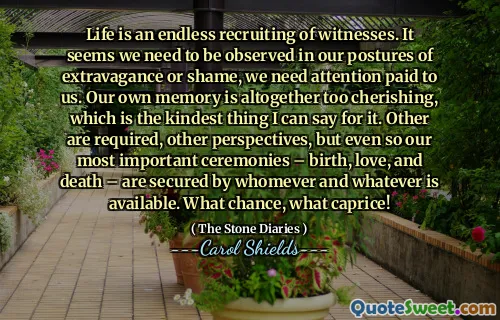 Life is an endless recruiting of witnesses. It seems we need to be observed in our postures of extravagance or shame, we need attention paid to us. Our own memory is altogether too cherishing, which is the kindest thing I can say for it. Other are required, other perspectives, but even so our most important ceremonies – birth, love, and death – are secured by whomever and whatever is available. What chance, what caprice!