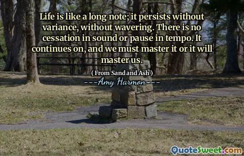 Life is like a long note; it persists without variance, without wavering. There is no cessation in sound or pause in tempo. It continues on, and we must master it or it will master us.