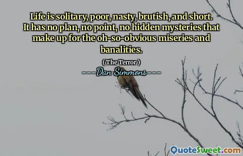 Life is solitary, poor, nasty, brutish, and short. It has no plan, no point, no hidden mysteries that make up for the oh-so-obvious miseries and banalities.