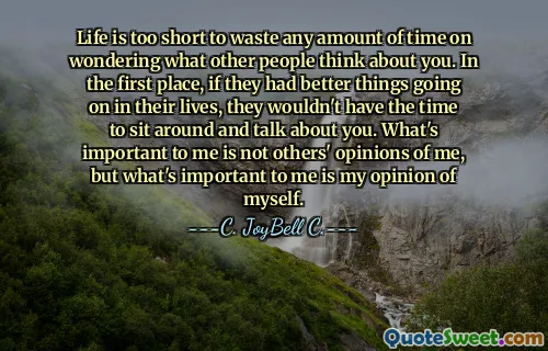 Life is too short to waste any amount of time on wondering what other people think about you. In the first place, if they had better things going on in their lives, they wouldn't have the time to sit around and talk about you. What's important to me is not others' opinions of me, but what's important to me is my opinion of myself.