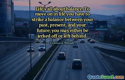 Life's all about balance. To move on in life you have to strike a balance between your past, present, and your future; you may either be jerked off or left behind.