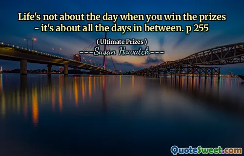 Life's not about the day when you win the prizes - it's about all the days in between. p 255