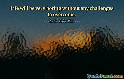 Life will be very boring without any challenges to overcome.