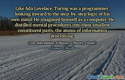 Like Ada Lovelace, Turing was a programmer, looking inward to the step-by-step logic of his own mind. He imagined himself as a computer. He distilled mental procedures into their smallest constituent parts, the atoms of information processing.