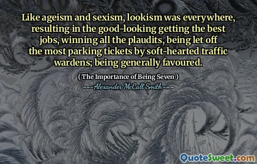 Like ageism and sexism, lookism was everywhere, resulting in the good-looking getting the best jobs, winning all the plaudits, being let off the most parking tickets by soft-hearted traffic wardens; being generally favoured.