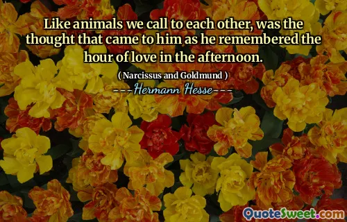 Like animals we call to each other, was the thought that came to him as he remembered the hour of love in the afternoon.