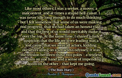 Like most others, I was a seeker, a mover, a malcontent, and at times a stupid hell-raiser. I was never idle long enough to do much thinking, but I felt somehow that some of us were making real progress, that we had taken an honest road, and that the best of us would inevitably make it over the top. At the same time, I shared a dark suspicion that the life we were leading was a lost cause, that we were all actors, kidding ourselves along on a senseless odyssey. It was the tension between these two poles - a restless idealism on one hand and a sense of impending doom on the other - that kept me going.