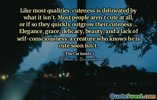 Like most qualities, cuteness is delineated by what it isn't. Most people aren't cute at all, or if so they quickly outgrow their cuteness ... Elegance, grace, delicacy, beauty, and a lack of self-consciousness: a creature who knows he is cute soon isn't.