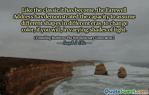 Like the classic it has become, the Farewell Address has demonstrated the capacity to assume different shapes in different eras, to change color, if you will, in varying shades of light.