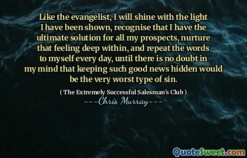 Liksom evangelisten kommer jag att lysa med det ljus som jag har visat, inser att jag har den ultimata lösningen för alla mina utsikter, vårda den känslan djupt inuti och upprepa orden till mig själv varje dag, tills det inte finns någon tvekan i mitt sinne att att hålla så goda nyheter dolda skulle vara den allra värsta typen av synd.