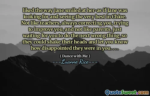 liked the way Jane smiled at her-as if Jane was looking for and seeing the very best in Chloe. Not like teachers, always correcting you, trying to improve you, and not like parents, just waiting for you to do the next wrong thing, so they could shake their heads and let you know how disappointed they were in you. . . .