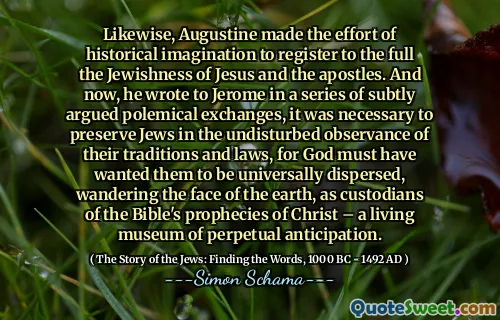 Likewise, Augustine made the effort of historical imagination to register to the full the Jewishness of Jesus and the apostles. And now, he wrote to Jerome in a series of subtly argued polemical exchanges, it was necessary to preserve Jews in the undisturbed observance of their traditions and laws, for God must have wanted them to be universally dispersed, wandering the face of the earth, as custodians of the Bible's prophecies of Christ – a living museum of perpetual anticipation.