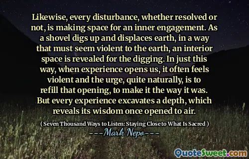 Likewise, every disturbance, whether resolved or not, is making space for an inner engagement. As a shovel digs up and displaces earth, in a way that must seem violent to the earth, an interior space is revealed for the digging. In just this way, when experience opens us, it often feels violent and the urge, quite naturally, is to refill that opening, to make it the way it was. But every experience excavates a depth, which reveals its wisdom once opened to air.