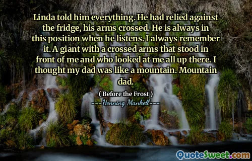 Linda told him everything. He had relied against the fridge, his arms crossed. He is always in this position when he listens. I always remember it. A giant with a crossed arms that stood in front of me and who looked at me all up there. I thought my dad was like a mountain. Mountain dad.