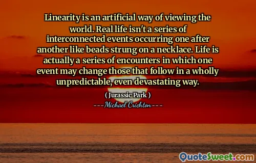 Linearity is an artificial way of viewing the world. Real life isn't a series of interconnected events occurring one after another like beads strung on a necklace. Life is actually a series of encounters in which one event may change those that follow in a wholly unpredictable, even devastating way.