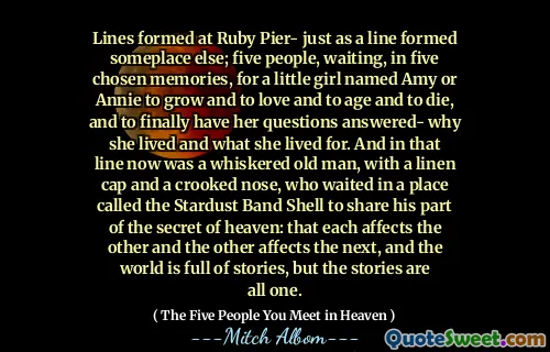 Lijnen gevormd in Ruby Pier- net zoals een lijn ergens anders vormde; Vijf mensen, wachtend, in vijf gekozen herinneringen, op een klein meisje genaamd Amy of Annie om te groeien en lief te hebben en om ouder te worden en te sterven, en om eindelijk haar vragen te laten beantwoorden- waarom ze leefde en waar ze voor leefde. En in die lijn was nu een gekleurde oude man, met een linnen dop en een kromme neus, die wachtte op een plaats genaamd de Stardust Band Shell om zijn deel van het geheim van de hemel te delen: dat elk de andere treft en de andere beïnvloedt het Vervolgens, en de wereld zit vol met verhalen, maar de verhalen zijn allemaal één.
