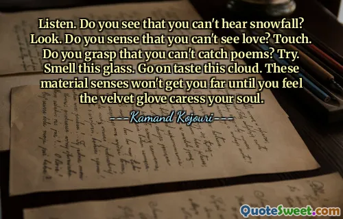 Listen. Do you see that you can't hear snowfall? Look. Do you sense that you can't see love? Touch. Do you grasp that you can't catch poems? Try. Smell this glass. Go on taste this cloud. These material senses won't get you far until you feel the velvet glove caress your soul.