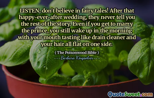 LISTEN, don't believe in fairy tales! After that happy-ever-after wedding, they never tell you the rest of the story. Even if you get to marry the prince, you still wake up in the morning with your mouth tasting like drain cleaner and your hair all flat on one side.
