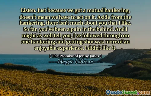 Listen. Just because we got a mutual hankering, doesn't mean we have to act on it. Aside from the hankering, there isn't much about you that I like. So far, you've been a pain in the behind. And I might as well tell you, I've followed through on one hankering and getting shot was more of an enjoyable experience. I didn't like it.