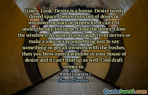 Listen. Look. Desire is a house. Desire needs closed space. Desire runs out of doors or windows, or slats or pinpricks, it can't fit under the sky, too large. Close the doors. Close the windows. As soon as you laugh from nerves or make a joke or say something just to say something or get all involved with the bushes, then you blow open a window in your house of desire and it can't heat up as well. Cold draft comes in.