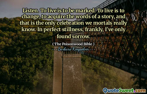 Listen. To live is to be marked. To live is to change, to acquire the words of a story, and that is the only celebration we mortals really know. In perfect stillness, frankly, I've only found sorrow.