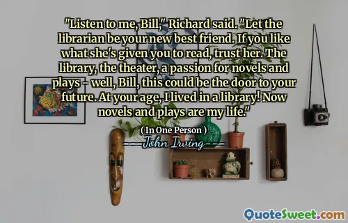 "Listen to me, Bill," Richard said. "Let the librarian be your new best friend. If you like what she's given you to read, trust her. The library, the theater, a passion for novels and plays - well, Bill, this could be the door to your future. At your age, I lived in a library! Now novels and plays are my life."