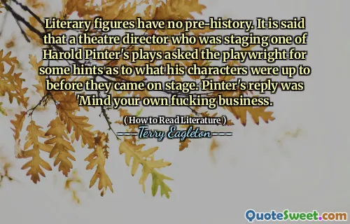 Literary figures have no pre-history. It is said that a theatre director who was staging one of Harold Pinter's plays asked the playwright for some hints as to what his characters were up to before they came on stage. Pinter's reply was 'Mind your own fucking business.