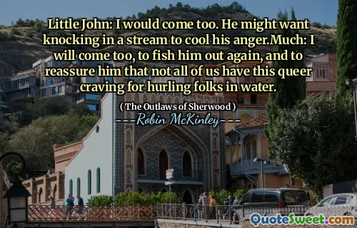 Little John: I would come too. He might want knocking in a stream to cool his anger.Much: I will come too, to fish him out again, and to reassure him that not all of us have this queer craving for hurling folks in water.