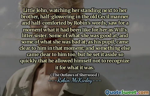 Little John, watching her standing next to her brother, half-glowering in the old Cecil manner and half-comforted by Robin's words, saw for a moment what it had been like for her as Will's litter sister. Some of what she was good at, and some of what she was bad at, as his pupil, came clear to him in that moment; and something else came clear to him too, but he set it aside so quickly that he allowed himself not to recognize it for what it was.