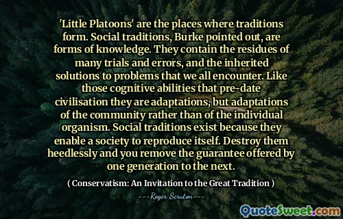 'Little Platoons' are the places where traditions form. Social traditions, Burke pointed out, are forms of knowledge. They contain the residues of many trials and errors, and the inherited solutions to problems that we all encounter. Like those cognitive abilities that pre-date civilisation they are adaptations, but adaptations of the community rather than of the individual organism. Social traditions exist because they enable a society to reproduce itself. Destroy them heedlessly and you remove the guarantee offered by one generation to the next.