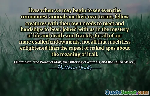 Liv når vi kan begynne å se selv de vanligste dyrene på sine egne premisser, medvesen med sine egne behov for å møte og vanskeligheter å bære, sammen med oss ​​i mysteriet om liv og død-og ærlig talt, for alle våre mer opphøyede begavelser, ikke så mye mindre opplyst enn den sageste nakne aper om betydningen av det hele.