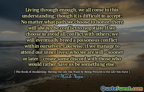 نعيش من خلال ما يكفي ، نأتي جميعًا إلى هذا الفهم ، على الرغم من أنه من الصعب قبوله: بغض النظر عن المسار الذي نختاره لتكريم ، سيكون هناك دائمًا صراع للتفاوض. إذا اخترنا تجنب كل الصراع مع الآخرين ، فإننا سنرشد في النهاية صراعًا سامًا داخل أنفسنا. وبالمثل ، إذا تمكنا من حضور حياتنا الداخلية ، فمن سنقوم - عاجلاً أم آجلاً - بإنشاء بعض الخلاف مع أولئك الذين يفضلون أن يكونوا شيئًا آخر.