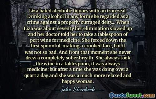 Liza hated alcoholic liquors with an iron zeal. Drinking alcohol in any form she regarded as a crime against a properly outraged deity... When Liza was about seventy her elimination slowed up and her doctor told her to take a tablespoon of port wine for medicine. She forced down the first spoonful, making a crooked face, but it was not so bad. And from that moment she never drew a completely sober breath. She always took the wine in a tablespoon, it was always medicine, but after a time she was doing over a quart a day and she was a much more relaxed and happy woman.