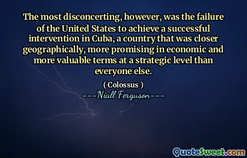 The most disconcerting, however, was the failure of the United States to achieve a successful intervention in Cuba, a country that was closer geographically, more promising in economic and more valuable terms at a strategic level than everyone else.