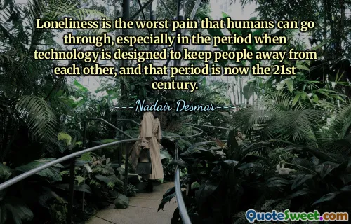 Loneliness is the worst pain that humans can go through, especially in the period when technology is designed to keep people away from each other, and that period is now the 21st century.